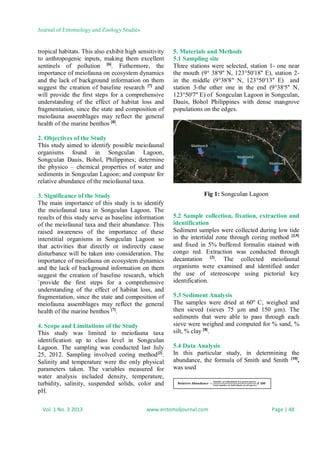 Journal of Entomology and Zoology Studies
Vol. 1 No. 3 2013 www.entomoljournal.com Page | 48
tropical habitats. This also exhibit high sensitivity
to anthropogenic inputs, making them excellent
sentinels of pollution [6]
. Futhermore, the
importance of meiofauna on ecosystem dynamics
and the lack of background information on them
suggest the creation of baseline research [7]
and
will provide the first steps for a comprehensive
understanding of the effect of habitat loss and
fragmentation, since the state and composition of
meiofauna assemblages may reflect the general
health of the marine benthos [8]
.
2. Objectives of the Study
This study aimed to identify possible meiofaunal
organisms found in Songculan Lagoon,
Songculan Dauis, Bohol, Philippines; determine
the physico – chemical properties of water and
sediments in Songculan Lagoon; and compute for
relative abundance of the meiofaunal taxa.
3. Significance of the Study
The main importance of this study is to identify
the meiofaunal taxa in Songculan Lagoon. The
results of this study serve as baseline information
of the meiofaunal taxa and their abundance. This
raised awareness of the importance of these
interstitial organisms in Songculan Lagoon so
that activities that directly or indirectly cause
disturbance will be taken into consideration. The
importance of meiofauna on ecosystem dynamics
and the lack of background information on them
suggest the creation of baseline research, which
`provide the first steps for a comprehensive
understanding of the effect of habitat loss, and
fragmentation, since the state and composition of
meiofauna assemblages may reflect the general
health of the marine benthos [7]
.
4. Scope and Limitations of the Study
This study was limited to meiofauna taxa
identification up to class level in Songculan
Lagoon. The sampling was conducted last July
25, 2012. Sampling involved coring method[2]
.
Salinity and temperature were the only physical
parameters taken. The variables measured for
water analysis included density, temperature,
turbidity, salinity, suspended solids, color and
pH.
5. Materials and Methods
5.1 Sampling site
Three stations were selected, station 1- one near
the mouth (9° 38'9'' N, 123°50'18'' E), station 2-
in the middle (9°38'8" N, 123°50'13'' E) and
station 3-the other one in the end (9°38'5'' N,
123°50'7'' E) of Songculan Lagoon in Songculan,
Dauis, Bohol Philippines with dense mangrove
populations on the edges.
Fig 1: Songculan Lagoon
5.2 Sample collection, fixation, extraction and
identification
Sediment samples were collected during low tide
in the intertidal zone through coring method [2,9]
and fixed in 5% buffered formalin stained with
congo red. Extraction was conducted through
decantation [2]
. The collected meiofaunal
organisms were examined and identified under
the use of stereoscope using pictorial key
identification.
5.3 Sediment Analysis
The samples were dried at 60º C, weighed and
then sieved (sieves 75 µm and 150 µm). The
sediments that were able to pass through each
sieve were weighed and computed for % sand, %
silt, % clay [8]
.
5.4 Data Analysis
In this particular study, in determining the
abundance, the formula of Smith and Smith [10]
,
was used
=
 