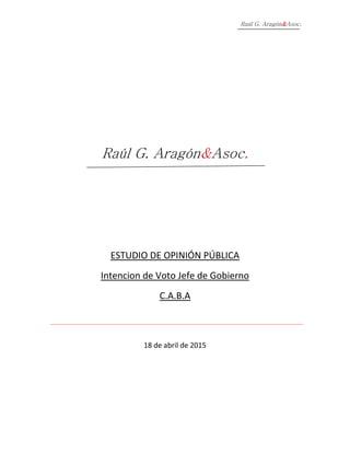 Raúl G. Aragón&Asoc.
Raúl G. Aragón&Asoc.
ESTUDIO DE OPINIÓN PÚBLICA
Intencion de Voto Jefe de Gobierno
C.A.B.A
18 de abril de 2015
 