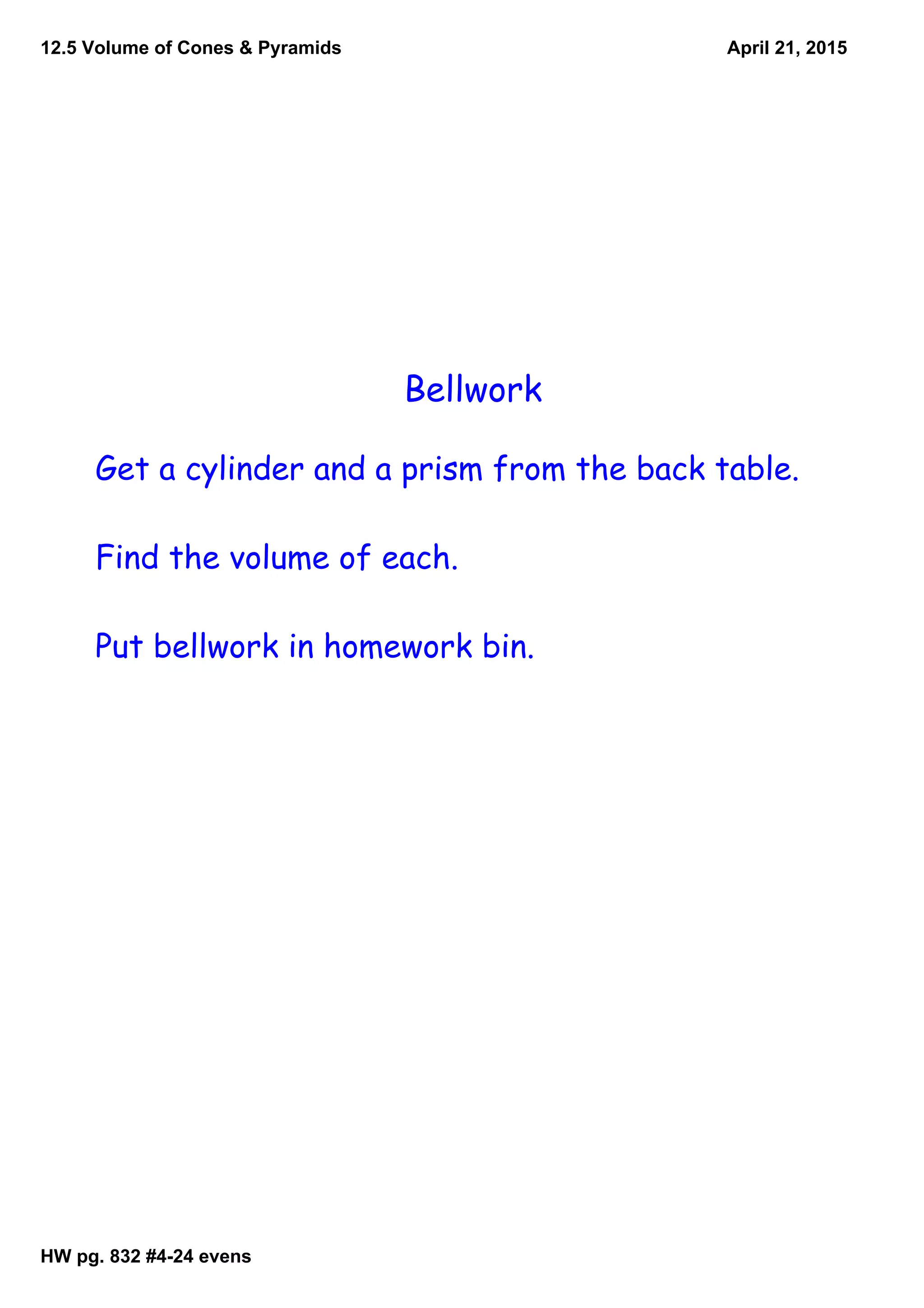 12.5 Volume of Cones & Pyramids
HW pg. 832 #424 evens
April 21, 2015
Bellwork
Get a cylinder and a prism from the back table.
Find the volume of each.
Put bellwork in homework bin.