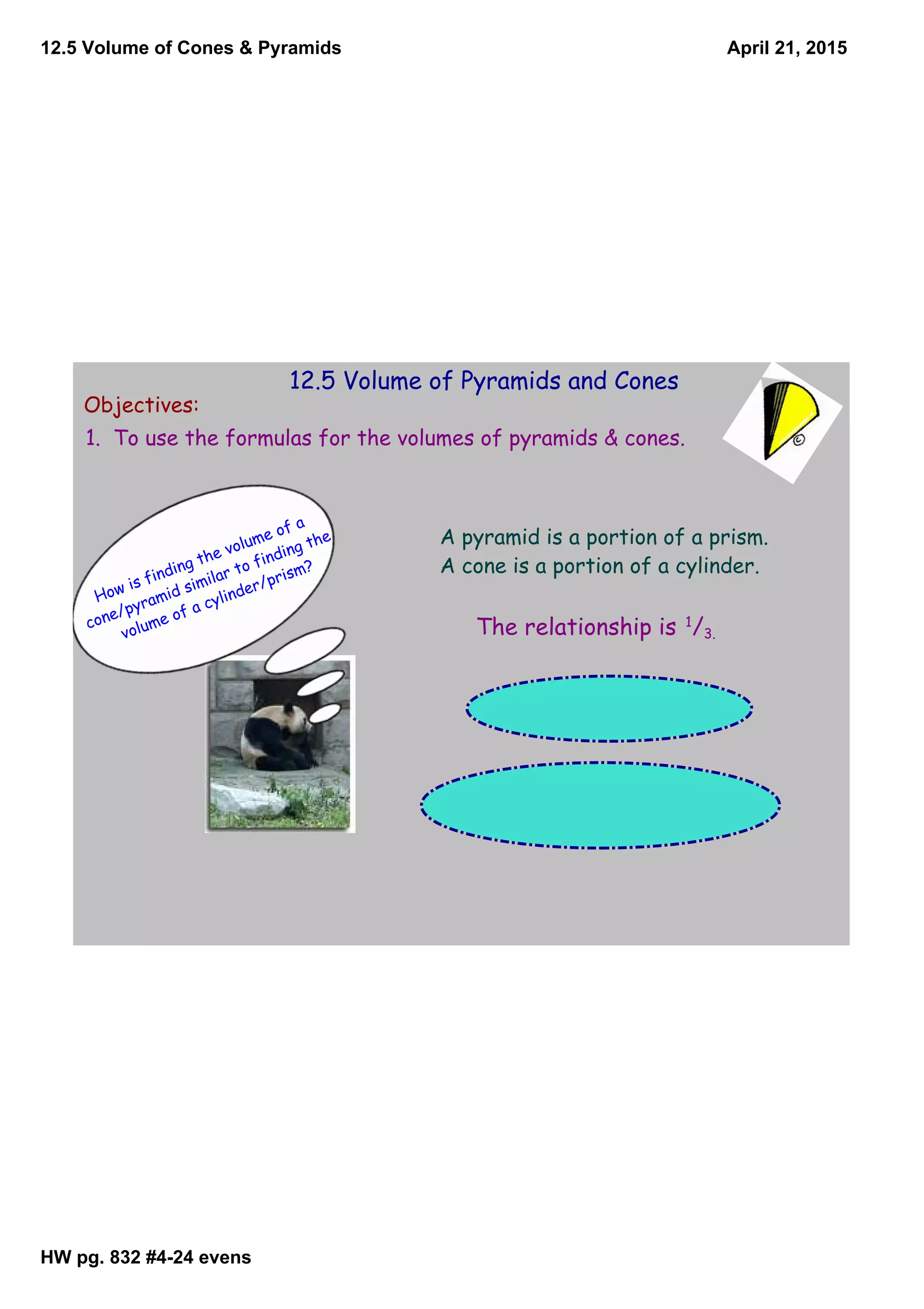 12.5 Volume of Cones & Pyramids
HW pg. 832 #424 evens
April 21, 2015
12.5 Volume of Pyramids and Cones
Objectives:
1. To use the formulas for the volumes of pyramids & cones.
How is finding the volume of a
cone/pyramid similar to finding the
volume of a cylinder/prism?
A pyramid is a portion of a prism.
A cone is a portion of a cylinder.
The relationship is 1
/3.