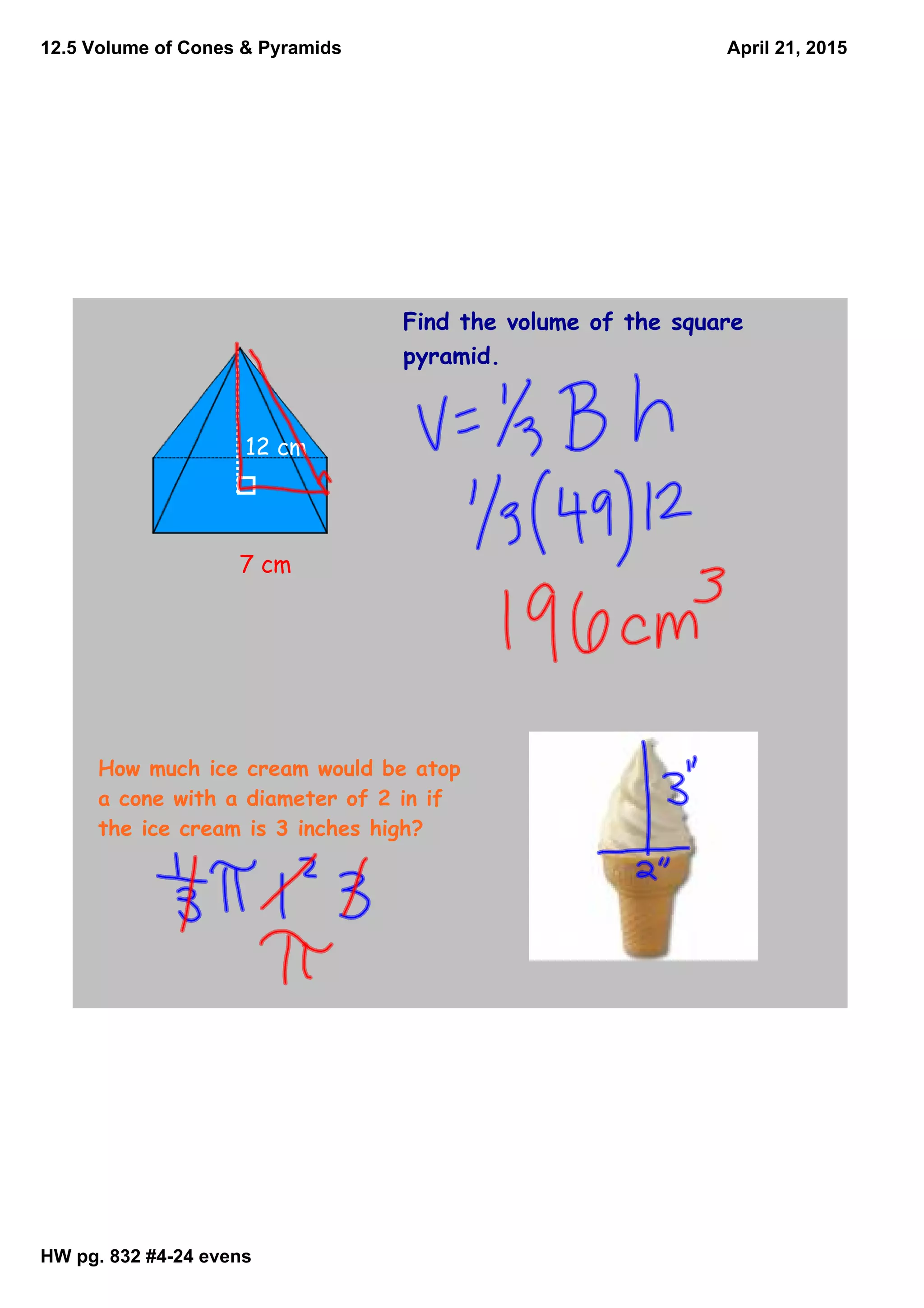 12.5 Volume of Cones & Pyramids
HW pg. 832 #424 evens
April 21, 2015
Find the volume of the square
pyramid.
7 cm
12 cm
How much ice cream would be atop
a cone with a diameter of 2 in if
the ice cream is 3 inches high?