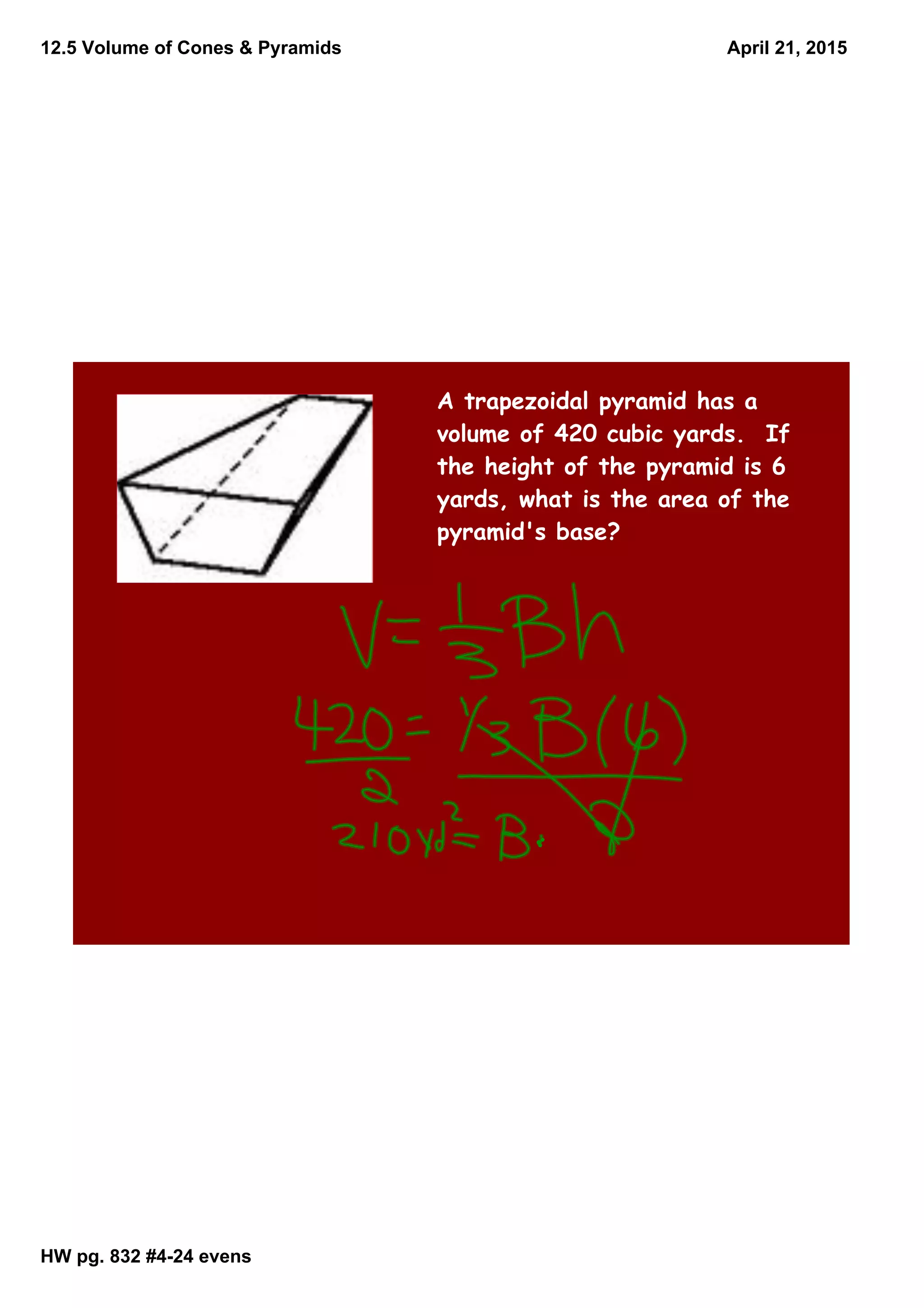 12.5 Volume of Cones & Pyramids
HW pg. 832 #424 evens
April 21, 2015
A trapezoidal pyramid has a
volume of 420 cubic yards. If
the height of the pyramid is 6
yards, what is the area of the
pyramid's base?