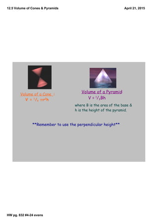 12.5 Volume of Cones & Pyramids
HW pg. 832 #4­24 evens
April 21, 2015
**Remember to use the perpendicular height**
Volume of a Cone :
V = 1
/3 πr2
h
Volume of a Pyramid:
V = 1
/3Bh
where B is the area of the base &
h is the height of the pyramid.
 