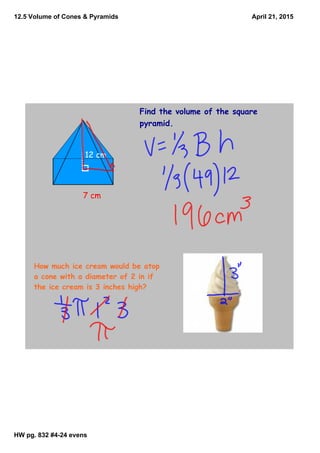 12.5 Volume of Cones & Pyramids
HW pg. 832 #4­24 evens
April 21, 2015
Find the volume of the square
pyramid.
7 cm
12 cm
How much ice cream would be atop
a cone with a diameter of 2 in if
the ice cream is 3 inches high?
 