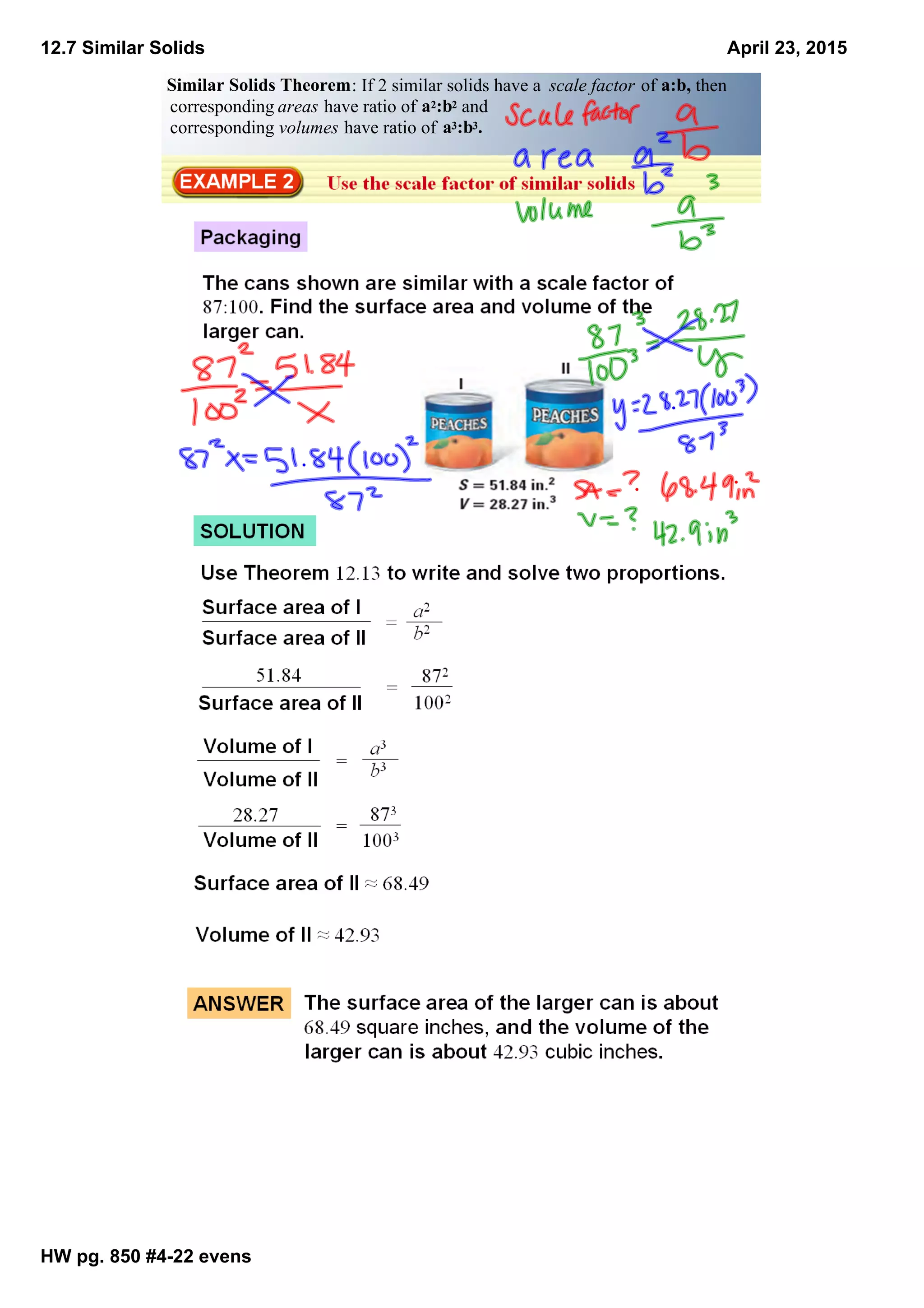 12.7 Similar Solids
HW pg. 850 #4­22 evens
April 23, 2015
Similar Solids Theorem: If 2 similar solids have a  scale factor of a:b, then
corresponding areas have ratio of a2:b2 and 
corresponding volumes have ratio of a3:b3.
 