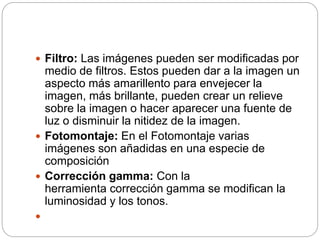  Filtro: Las imágenes pueden ser modificadas por
medio de filtros. Estos pueden dar a la imagen un
aspecto más amarillento para envejecer la
imagen, más brillante, pueden crear un relieve
sobre la imagen o hacer aparecer una fuente de
luz o disminuir la nitidez de la imagen.
 Fotomontaje: En el Fotomontaje varias
imágenes son añadidas en una especie de
composición
 Corrección gamma: Con la
herramienta corrección gamma se modifican la
luminosidad y los tonos.

 