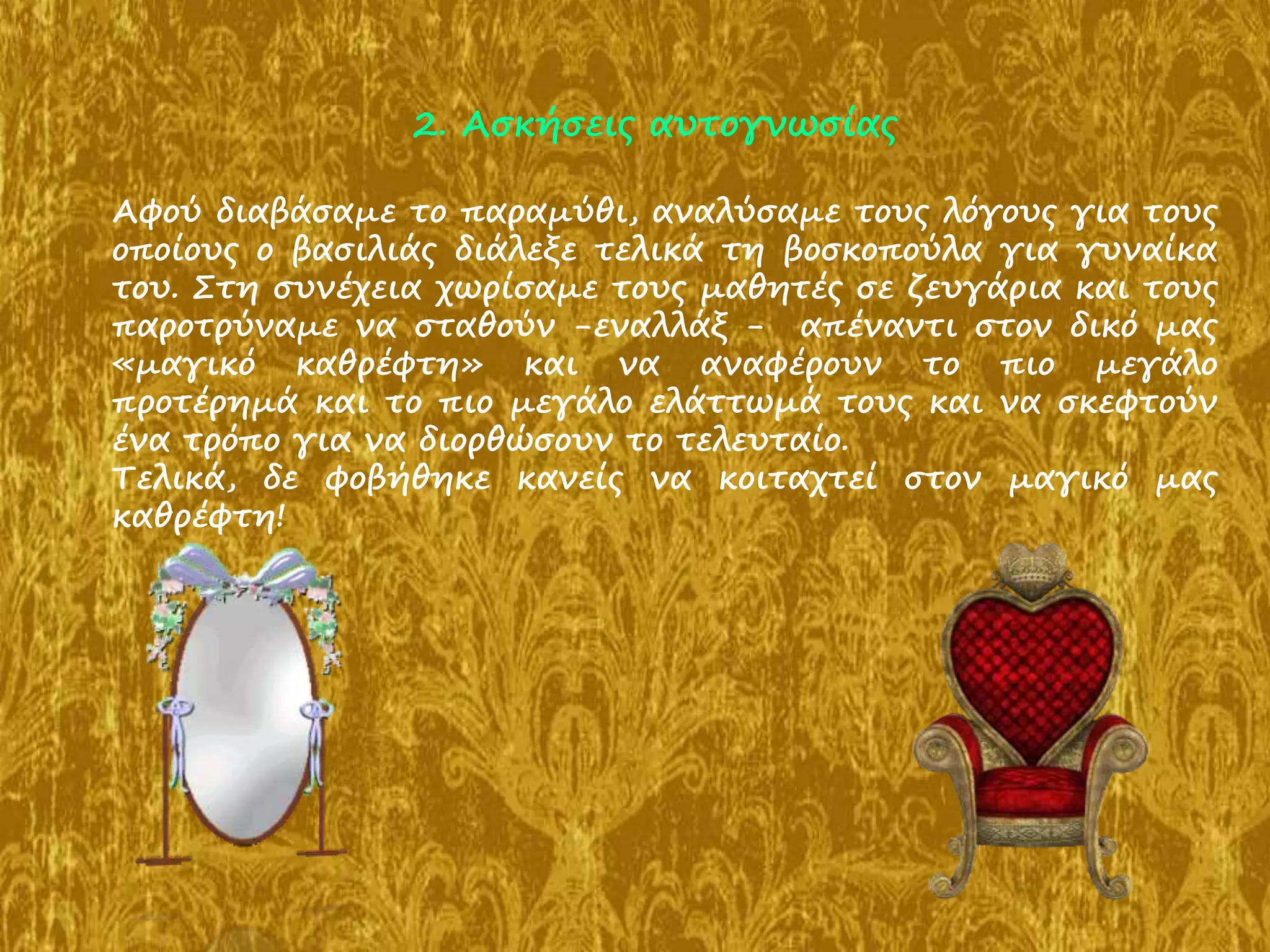 2. Ασκήσεις αυτογνωσίας
Αφού διαβάσαμε το παραμύθι, αναλύσαμε τους λόγους για τους
οποίους ο βασιλιάς διάλεξε τελικά τη βοσκοπούλα για γυναίκα
του. Στη συνέχεια χωρίσαμε τους μαθητές σε ζευγάρια και τους
παροτρύναμε να σταθούν -εναλλάξ - απέναντι στον δικό μας
«μαγικό καθρέφτη» και να αναφέρουν το πιο μεγάλο
προτέρημά και το πιο μεγάλο ελάττωμά τους και να σκεφτούν
ένα τρόπο για να διορθώσουν το τελευταίο.
Τελικά, δε φοβήθηκε κανείς να κοιταχτεί στον μαγικό μας
καθρέφτη!
 