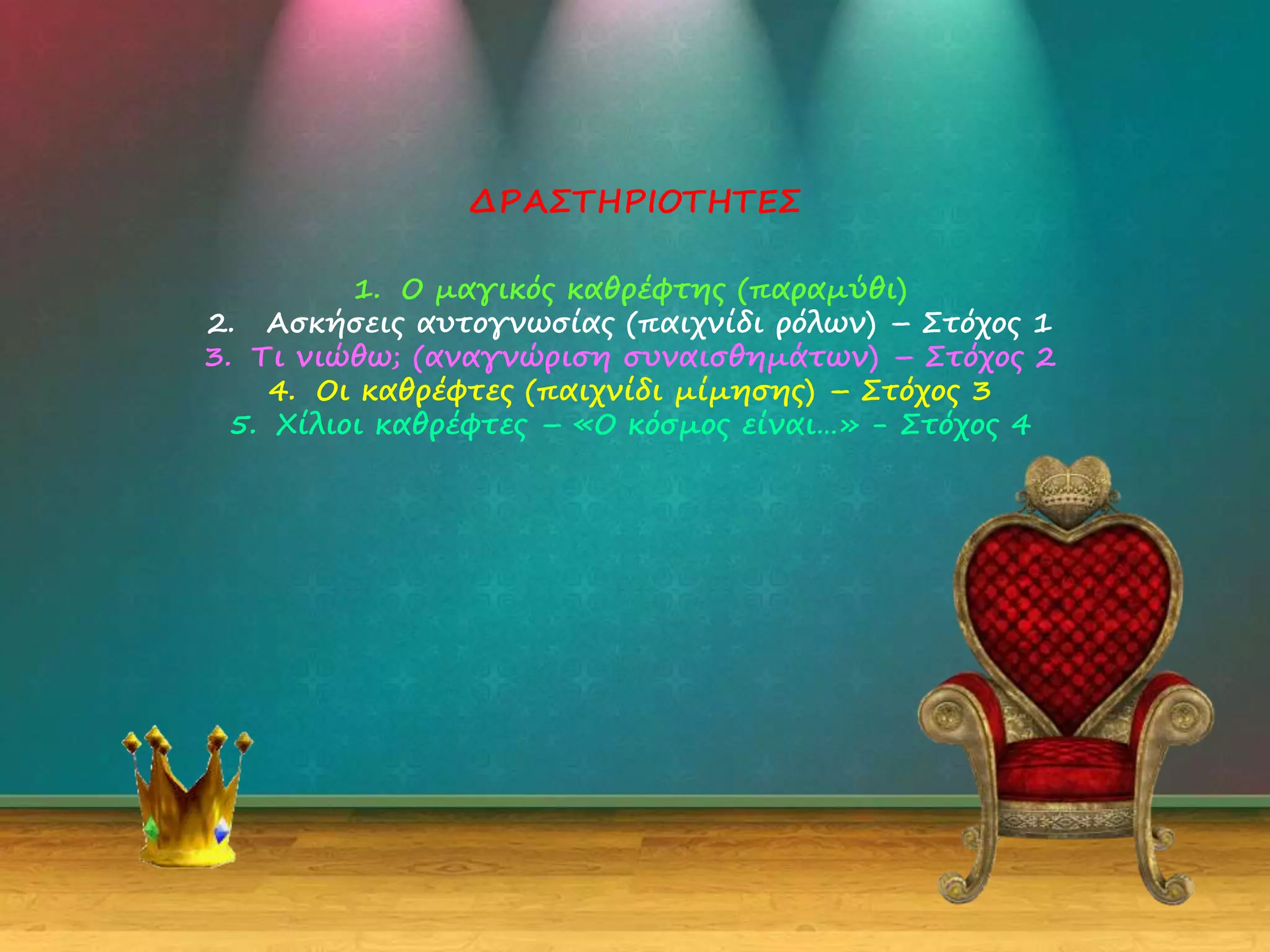 1. Ο μαγικός καθρέφτης (παραμύθι)
2. Ασκήσεις αυτογνωσίας (παιχνίδι ρόλων) – Στόχος 1
3. Τι νιώθω; (αναγνώριση συναισθημάτων) – Στόχος 2
4. Οι καθρέφτες (παιχνίδι μίμησης) – Στόχος 3
5. Χίλιοι καθρέφτες – «Ο κόσμος είναι…» - Στόχος 4
ΔΡΑΣΤΗΡΙΟΤΗΤΕΣ
 