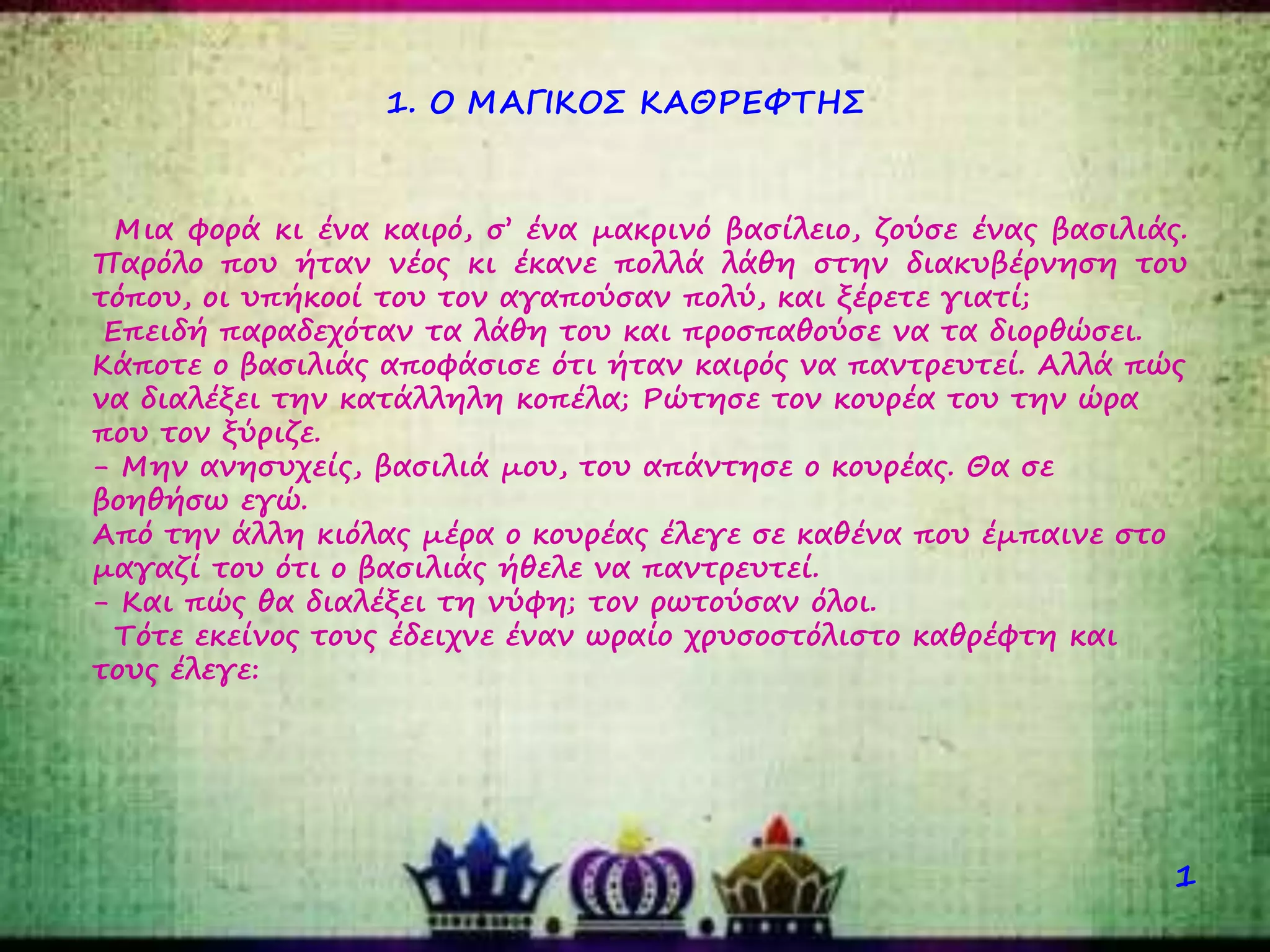 Μια φορά κι ένα καιρό, σ’ ένα μακρινό βασίλειο, ζούσε ένας βασιλιάς.
Παρόλο που ήταν νέος κι έκανε πολλά λάθη στην διακυβέρνηση του
τόπου, οι υπήκοοί του τον αγαπούσαν πολύ, και ξέρετε γιατί;
Επειδή παραδεχόταν τα λάθη του και προσπαθούσε να τα διορθώσει.
Κάποτε ο βασιλιάς αποφάσισε ότι ήταν καιρός να παντρευτεί. Αλλά πώς
να διαλέξει την κατάλληλη κοπέλα; Ρώτησε τον κουρέα του την ώρα
που τον ξύριζε.
- Μην ανησυχείς, βασιλιά μου, του απάντησε ο κουρέας. Θα σε
βοηθήσω εγώ.
Από την άλλη κιόλας μέρα ο κουρέας έλεγε σε καθένα που έμπαινε στο
μαγαζί του ότι ο βασιλιάς ήθελε να παντρευτεί.
- Και πώς θα διαλέξει τη νύφη; τον ρωτούσαν όλοι.
Τότε εκείνος τους έδειχνε έναν ωραίο χρυσοστόλιστο καθρέφτη και
τους έλεγε:
1. Ο ΜΑΓΙΚΟΣ ΚΑΘΡΕΦΤΗΣ
1
 