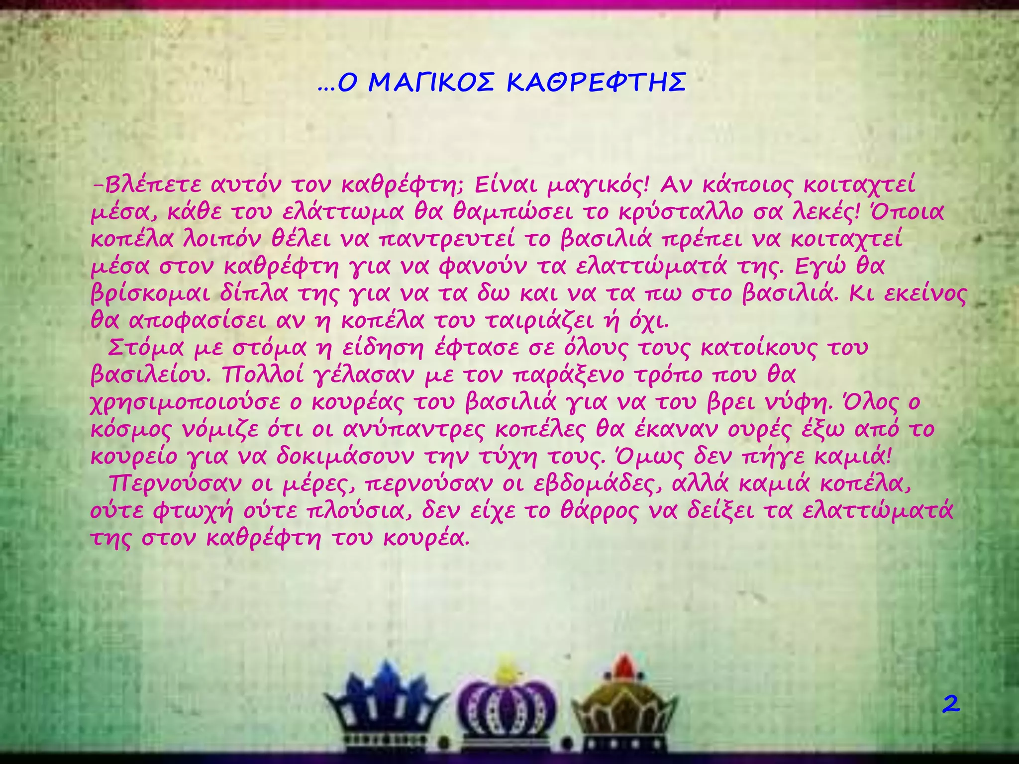 …Ο ΜΑΓΙΚΟΣ ΚΑΘΡΕΦΤΗΣ
2
-Βλέπετε αυτόν τον καθρέφτη; Είναι μαγικός! Αν κάποιος κοιταχτεί
μέσα, κάθε του ελάττωμα θα θαμπώσει το κρύσταλλο σα λεκές! Όποια
κοπέλα λοιπόν θέλει να παντρευτεί το βασιλιά πρέπει να κοιταχτεί
μέσα στον καθρέφτη για να φανούν τα ελαττώματά της. Εγώ θα
βρίσκομαι δίπλα της για να τα δω και να τα πω στο βασιλιά. Κι εκείνος
θα αποφασίσει αν η κοπέλα του ταιριάζει ή όχι.
Στόμα με στόμα η είδηση έφτασε σε όλους τους κατοίκους του
βασιλείου. Πολλοί γέλασαν με τον παράξενο τρόπο που θα
χρησιμοποιούσε ο κουρέας του βασιλιά για να του βρει νύφη. Όλος ο
κόσμος νόμιζε ότι οι ανύπαντρες κοπέλες θα έκαναν ουρές έξω από το
κουρείο για να δοκιμάσουν την τύχη τους. Όμως δεν πήγε καμιά!
Περνούσαν οι μέρες, περνούσαν οι εβδομάδες, αλλά καμιά κοπέλα,
ούτε φτωχή ούτε πλούσια, δεν είχε το θάρρος να δείξει τα ελαττώματά
της στον καθρέφτη του κουρέα.
 