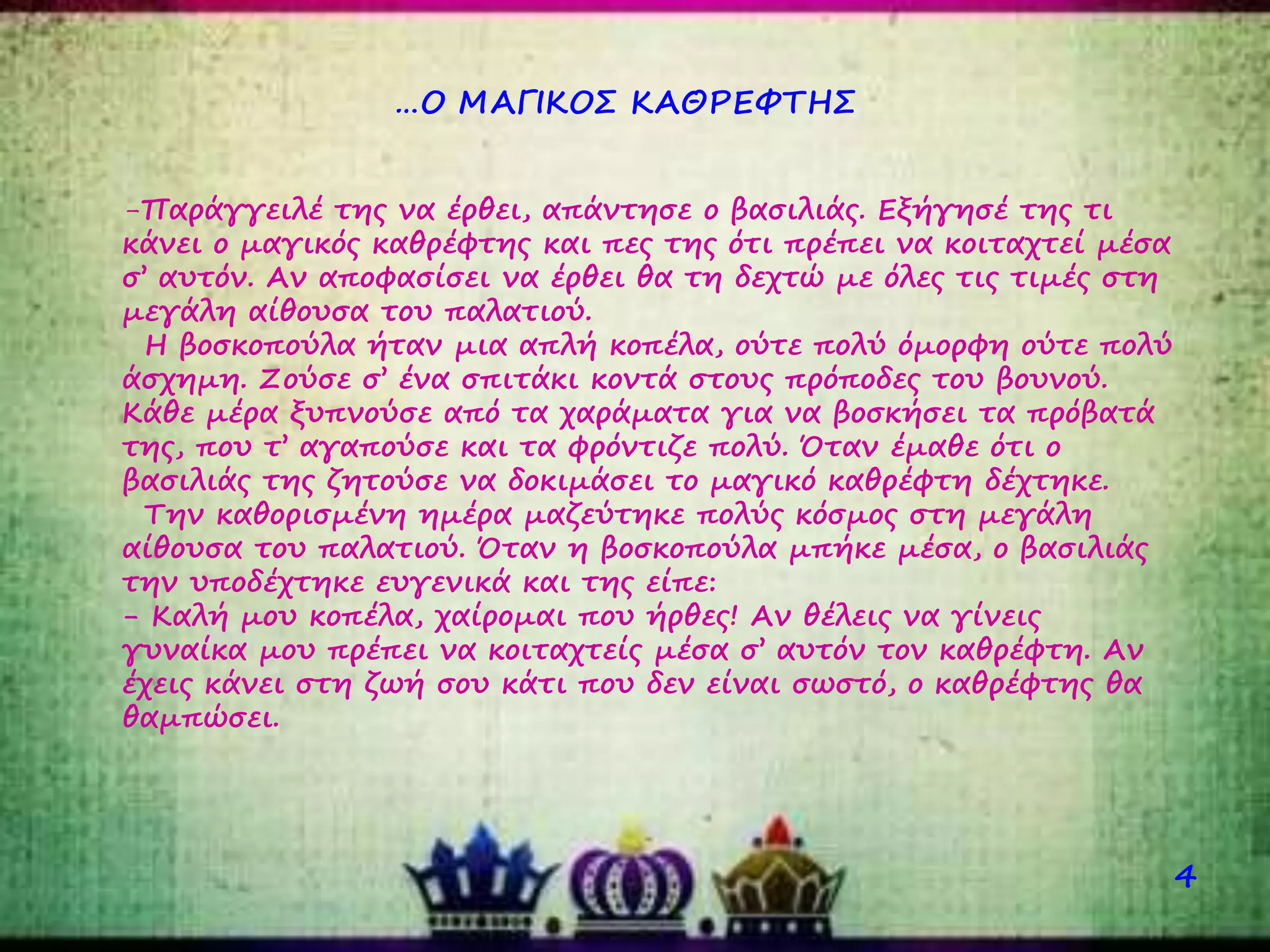 …Ο ΜΑΓΙΚΟΣ ΚΑΘΡΕΦΤΗΣ
4
-Παράγγειλέ της να έρθει, απάντησε ο βασιλιάς. Εξήγησέ της τι
κάνει ο μαγικός καθρέφτης και πες της ότι πρέπει να κοιταχτεί μέσα
σ’ αυτόν. Αν αποφασίσει να έρθει θα τη δεχτώ με όλες τις τιμές στη
μεγάλη αίθουσα του παλατιού.
Η βοσκοπούλα ήταν μια απλή κοπέλα, ούτε πολύ όμορφη ούτε πολύ
άσχημη. Ζούσε σ’ ένα σπιτάκι κοντά στους πρόποδες του βουνού.
Κάθε μέρα ξυπνούσε από τα χαράματα για να βοσκήσει τα πρόβατά
της, που τ’ αγαπούσε και τα φρόντιζε πολύ. Όταν έμαθε ότι ο
βασιλιάς της ζητούσε να δοκιμάσει το μαγικό καθρέφτη δέχτηκε.
Την καθορισμένη ημέρα μαζεύτηκε πολύς κόσμος στη μεγάλη
αίθουσα του παλατιού. Όταν η βοσκοπούλα μπήκε μέσα, ο βασιλιάς
την υποδέχτηκε ευγενικά και της είπε:
- Καλή μου κοπέλα, χαίρομαι που ήρθες! Αν θέλεις να γίνεις
γυναίκα μου πρέπει να κοιταχτείς μέσα σ’ αυτόν τον καθρέφτη. Αν
έχεις κάνει στη ζωή σου κάτι που δεν είναι σωστό, ο καθρέφτης θα
θαμπώσει.
 