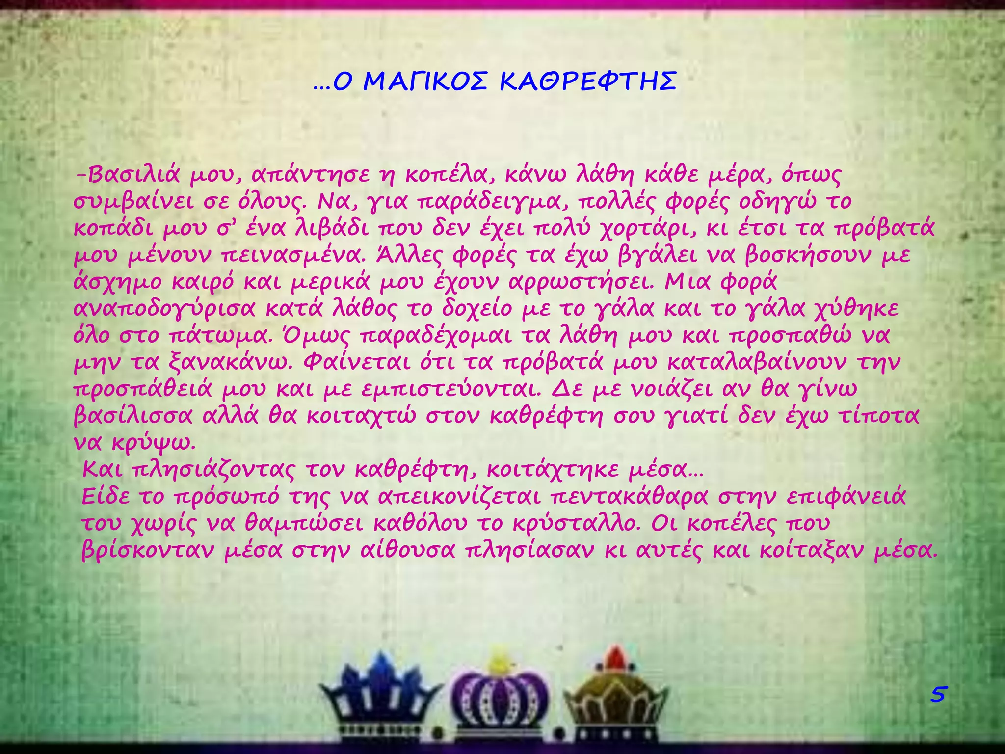 …Ο ΜΑΓΙΚΟΣ ΚΑΘΡΕΦΤΗΣ
5
-Βασιλιά μου, απάντησε η κοπέλα, κάνω λάθη κάθε μέρα, όπως
συμβαίνει σε όλους. Να, για παράδειγμα, πολλές φορές οδηγώ το
κοπάδι μου σ’ ένα λιβάδι που δεν έχει πολύ χορτάρι, κι έτσι τα πρόβατά
μου μένουν πεινασμένα. Άλλες φορές τα έχω βγάλει να βοσκήσουν με
άσχημο καιρό και μερικά μου έχουν αρρωστήσει. Μια φορά
αναποδογύρισα κατά λάθος το δοχείο με το γάλα και το γάλα χύθηκε
όλο στο πάτωμα. Όμως παραδέχομαι τα λάθη μου και προσπαθώ να
μην τα ξανακάνω. Φαίνεται ότι τα πρόβατά μου καταλαβαίνουν την
προσπάθειά μου και με εμπιστεύονται. Δε με νοιάζει αν θα γίνω
βασίλισσα αλλά θα κοιταχτώ στον καθρέφτη σου γιατί δεν έχω τίποτα
να κρύψω.
Και πλησιάζοντας τον καθρέφτη, κοιτάχτηκε μέσα…
Είδε το πρόσωπό της να απεικονίζεται πεντακάθαρα στην επιφάνειά
του χωρίς να θαμπώσει καθόλου το κρύσταλλο. Οι κοπέλες που
βρίσκονταν μέσα στην αίθουσα πλησίασαν κι αυτές και κοίταξαν μέσα.
 