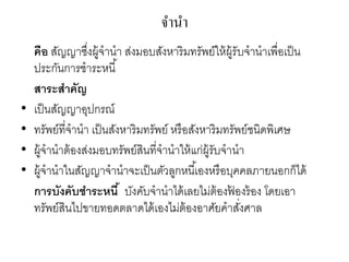 จานา
คือ สัญญาซึ่งผู้จานา ส่งมอบสังหาริมทรัพย์ให้ผู้รับจานาเพื่อเป็น
ประกันการชาระหนี้
สาระสาคัญ
• เป็นสัญญาอุปกรณ์
• ทรัพย์ที่จานา เป็นสังหาริมทรัพย์ หรือสังหาริมทรัพย์ชนิดพิเศษ
• ผู้จานาต้องส่งมอบทรัพย์สินที่จานาให้แก่ผู้รับจานา
• ผู้จานาในสัญญาจานาจะเป็นตัวลูกหนี้เองหรือบุคคลภายนอกก็ได้
การบังคับชาระหนี้ บังคับจานาได้เลยไม่ต้องฟ้ องร้อง โดยเอา
ทรัพย์สินไปขายทอดตลาดได้เองไม่ต้องอาศัยคาสั่งศาล
 