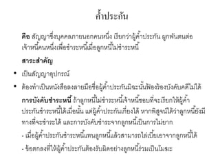 ค้าประกัน
คือ สัญญาซึ่งบุคคลภายนอกคนหนึ่ง เรียกว่าผู้ค้าประกัน ผูกพันตนต่อ
เจ้าหนี้คนหนึ่งเพื่อชาระหนี้เมื่อลูกหนี้ไม่ชาระหนี้
สาระสาคัญ
• เป็นสัญญาอุปกรณ์
• ต้องทาเป็นหนังสือลงลายมือชื่อผู้ค้าประกันมิฉะนั้นฟ้ องร้องบังคับคดีไม่ได้
การบังคับชาระหนี้ถ้าลูกหนี้ไม่ชาระหนี้เจ้าหนี้ชอบที่จะเรียกให้ผู้ค้า
ประกันชาระหนี้ได้เมื่อนั้น แต่ผู้ค้าประกันเกี่ยงได้ หากพิสูจน์ได้ว่าลูกหนี้ยังมี
ทางที่จะชาระได้ และการบังคับชาระจากลูกหนี้เป็นการไม่ยาก
- เมื่อผู้ค้าประกันชาระหนี้แทนลูกหนี้แล้วสามารถไล่เบี้ยเอาจากลูกหนี้ได้
- ข้อตกลงที่ให้ผู้ค้าประกันต้องรับผิดอย่างลูกหนี้ร่วมเป็นโมฆะ
 