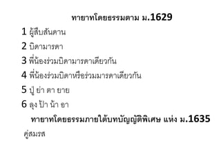 ทายาทโดยธรรมตาม ม.1629
1 ผู้สืบสันดาน
2 บิดามารดา
3 พี่น้องร่วมบิดามารดาเดียวกัน
4 พี่น้องร่วมบิดาหรือร่วมมารดาเดียวกัน
5 ปู่ ย่า ตา ยาย
6 ลุง ป้ า น้า อา
ทายาทโดยธรรมภายใต้บทบัญญัติพิเศษ แห่ง ม.1635
คู่สมรส
 