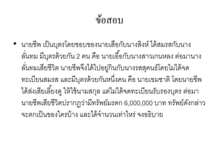 ข้อสอบ
• นายชีพ เป็นบุตรโดยชอบของนายเสือกับนางสิงห์ ได้สมรสกับนาง
ลั่นทม มีบุตรด้วยกัน 2 คน คือ นายเอื้อกับนางสาวเกนหลง ต่อมานาง
ลั่นทมเสียชีวิต นายชีพจึงได้ไปอยู่กินกับนางรสสุคนธ์โดยไม่ได้จด
ทะเบียนสมรส และมีบุตรด้วยกันหนึ่งคน คือ นายเขมชาติ โดยนายชีพ
ได้ส่งเสียเลี้ยงดู ให้ใช้นามสกุล แต่ไม่ได้จดทะเบียนรับรองบุตร ต่อมา
นายชีพเสียชีวิตปรากฏว่ามีทรัพย์มรดก 6,000,000 บาท ทรัพย์ดังกล่าว
จะตกเป็นของใครบ้าง และได้จานวนเท่าไหร่ จงอธิบาย
 