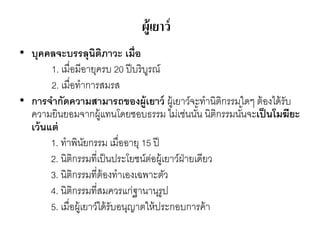ผู้เยาว์
• บุคคลจะบรรลุนิติภาวะ เมื่อ
1. เมื่อมีอายุครบ 20 ปีบริบูรณ์
2. เมื่อทาการสมรส
• การจากัดความสามารถของผู้เยาว์ ผู้เยาว์จะทานิติกรรมใดๆ ต้องได้รับ
ความยินยอมจากผู้แทนโดยชอบธรรม ไม่เช่นนั้น นิติกรรมนั้นจะเป็นโมฆียะ
เว้นแต่
1. ทาพินัยกรรม เมื่ออายุ 15 ปี
2. นิติกรรมที่เป็นประโยชน์ต่อผู้เยาว์ฝ่ายเดียว
3. นิติกรรมที่ต้องทาเองเฉพาะตัว
4. นิติกรรมที่สมควรแก่ฐานานุรูป
5. เมื่อผู้เยาว์ได้รับอนุญาตให้ประกอบการค้า
 