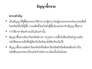 สัญญาซื้อขาย
สาระสาคัญ
• เป็นสัญญาที่ผู้ซื้อตกลงจะให้ราคาแก่ผู้ขาย โดยผู้ขายตกลงจะโอนกรรมสิทธิ์
ในทรัพย์นั้นให้ผู้ซื้อ กรรมสิทธิ์โอนไปยังผู้ซื้อนับแต่เวลาทาสัญญาซื้อขาย
• การใช้ราคาต้องชาระเป็นเงินเท่านั้น
• สัญญาซื้อขายสังหาริมทรัพย์ราคา 20,000 บาทขึ้นไปต้องมีหลักฐานเป็น
หนังสือลงลายมือชื่อผู้ต้องรับผิดมิฉะนั้นฟ้ องร้องไม่ได้
• สัญญาซื้อขายอสังหาริมทรัพย์หรือสังหาริมทรัพย์ชนิดพิเศษต้องทาเป็น
หนังสือและจดทะเบียนต่อเจ้าพนักงาน มิฉะนั้นเป็นโมฆะ
 