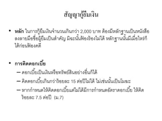 สัญญากู้ยืมเงิน
• หลัก ในการกู้ยืมเงินจานวนเกินกว่า 2,000 บาท ต้องมีหลักฐานเป็นหนังสือ
ลงลายมือชื่อผู้ยืมเป็นสาคัญ มิฉะนั้นฟ้ องร้องไม่ได้ หลักฐานนั้นมีเมื่อไหร่ก็
ได้ก่อนฟ้ องคดี
• การคิดดอกเบี้ย
– ดอกเบี้ยเป็นเงินหรือทรัพย์สินอย่างอื่นก็ได้
– คิดดอกเบี้ยเกินกว่าร้อยละ 15 ต่อปีไม่ได้ ไม่เช่นนั้นเป็นโมฆะ
– หากกาหนดให้คิดดอกเบี้ยแต่ไม่ได้มีการกาหนดอัตราดอกเบี้ย ให้คิด
ร้อยละ 7.5 ต่อปี (ม.7)
 