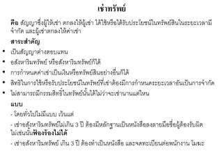 เช่าทรัพย์
คือ สัญญาซึ่งผู้ให้เช่า ตกลงให้ผู้เช่า ได้ใช้หรือได้รับประโยชน์ในทรัพย์สินในระยะเวลามี
จากัด และผู้เช่าตกลงให้ค่าเช่า
สาระสาคัญ
• เป็นสัญญาต่างตอบแทน
• อสังหาริมทรัพย์ หรือสังหาริมทรัพย์ก็ได้
• การกาหนดค่าเช่าเป็นเงินหรือทรัพย์สินอย่างอื่นก็ได้
• สิทธิในการใช้หรือรับประโยชน์ในทรัพย์ที่เช่าต้องมีการกาหนดระยะเวลาอันเป็นการจากัด
• ไม่สามารถมีกรรมสิทธิ์ในทรัพย์นั้นได้ไม่ว่าจะเช่านานแต่ไหน
แบบ
- โดยทั่วไปไม่มีแบบ เว้นแต่
- เช่าอสังหาริมทรัพย์ไม่เกิน 3 ปี ต้องมีหลักฐานเป็นหนังสือลงลายมือชื่อผู้ต้องรับผิด
ไม่เช่นนั้นฟ้ องร้องไม่ได้
- เช่าอสังหาริมทรัพย์ เกิน 3 ปี ต้องทาเป็นหนังสือ และจดทะเบียนต่อพนักงาน โมฆะ
 