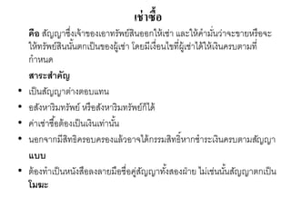 เช่าซื้อ
คือ สัญญาซึ่งเจ้าของเอาทรัพย์สินออกให้เช่า และให้คามั่นว่าจะขายหรือจะ
ให้ทรัพย์สินนั้นตกเป็นของผู้เช่า โดยมีเงื่อนไขที่ผู้เช่าได้ให้เงินครบตามที่
กาหนด
สาระสาคัญ
• เป็นสัญญาต่างตอบแทน
• อสังหาริมทรัพย์ หรือสังหาริมทรัพย์ก็ได้
• ค่าเช่าซื้อต้องเป็นเงินเท่านั้น
• นอกจากมีสิทธิครอบครองแล้วอาจได้กรรมสิทธิ์หากชาระเงินครบตามสัญญา
แบบ
• ต้องทาเป็นหนังสือลงลายมือชื่อคู่สัญญาทั้งสองฝ่าย ไม่เช่นนั้นสัญญาตกเป็น
โมฆะ
 