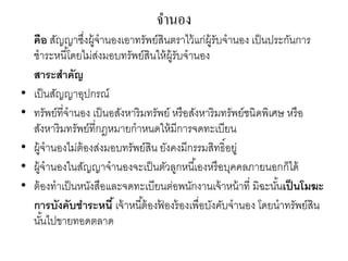 จานอง
คือ สัญญาซึ่งผู้จานองเอาทรัพย์สินตราไว้แก่ผู้รับจานอง เป็นประกันการ
ชาระหนี้โดยไม่ส่งมอบทรัพย์สินให้ผู้รับจานอง
สาระสาคัญ
• เป็นสัญญาอุปกรณ์
• ทรัพย์ที่จานอง เป็นอสังหาริมทรัพย์ หรือสังหาริมทรัพย์ชนิดพิเศษ หรือ
สังหาริมทรัพย์ที่กฎหมายกาหนดให้มีการจดทะเบียน
• ผู้จานองไม่ต้องส่งมอบทรัพย์สิน ยังคงมีกรรมสิทธิ์อยู่
• ผู้จานองในสัญญาจานองจะเป็นตัวลูกหนี้เองหรือบุคคลภายนอกก็ได้
• ต้องทาเป็นหนังสือและจดทะเบียนต่อพนักงานเจ้าหน้าที่ มิฉะนั้นเป็นโมฆะ
การบังคับชาระหนี้ เจ้าหนี้ต้องฟ้ องร้องเพื่อบังคับจานอง โดยนาทรัพย์สิน
นั้นไปขายทอดตลาด
 