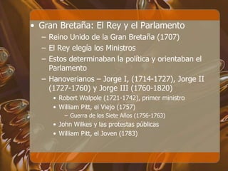 • Gran Bretaña: El Rey y el Parlamento
– Reino Unido de la Gran Bretaña (1707)
– El Rey elegía los Ministros
– Estos determinaban la política y orientaban el
Parlamento
– Hanoverianos – Jorge I, (1714-1727), Jorge II
(1727-1760) y Jorge III (1760-1820)
• Robert Walpole (1721-1742), primer ministro
• William Pitt, el Viejo (1757)
– Guerra de los Siete Años (1756-1763)
• John Wilkes y las protestas públicas
• William Pitt, el Joven (1783)
 