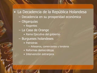• La Decadencia de la República Holandesa
– Decadencia en su prosperidad económica
– Oligarquías
• Regentes
– La Casa de Orange
• Rama Ejecutiva del gobierno
– Burgueses holandeses
• Patriotras
– Artesanos, comerciantes y tenderos
• Reformas democráticas
• Intervención extranjera
 