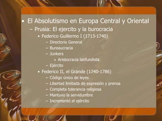 • El Absolutismo en Europa Central y Oriental
– Prusia: El ejercito y la burocracia
• Federico Guillermo I (1713-1740)
– Directorio General
– Bureaucracia
– Junkers
» Aristocracia latifundista
– Ejército
• Federico II, el Grande (1740-1786)
– Código único de leyes
– Libertad limitada de expresión y prensa
– Completa tolerancia religiosa
– Mantuvo la servidumbre
– Incrementó el ejército
 
