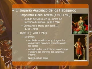 • El Imperio Austriaco de los Habsgurgo
– Emperatriz María Teresa (1740-1780)
• Pérdida de Silesia en la Guerra de
Sucesión Austriaca (1740-1748)
• Comparte el trono con José II
(1765-1780)
– José II (1780-1790)
• Reformas
– Abolió la servidumbre y otorgó a los
campesinos derechos hereditarios de
las tierras
– Abandonó las restricciones económicas
y eliminó las barreras del comercio
interno
– Nuevo código penal
 