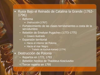 • Rusia Bajo el Reinado de Catalina la Grande (1762-
1796)
– Reforma
• Instrucción (1767)
– Fortalecimiento de las clases terratenientes a costa de la
servidumbre
– Rebelión de Emelyan Pugachev (1773-1775)
• Cosaco ilustrado
– Expansión territorial
• Hacia el interior de Polonia
• Hacia el mar Negro
– Tratado de Kuchuk-Kainarji (1774)
• Destrucción de Polonia
– Repartos en 1772, 1793
– Rebelión heróica de Thaddeus Kosciuszko
– Tercer reparto en 1795
 