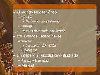 • El Mundo Mediterráneo
– España
• Reinado Borbón y reformas
– Portugal
– Italia es dominada por Austria
• Los Estados Escandinavos
– Suecia
• Gustavo III (1771-1792)
– Dinamarca
• Un Repaso al Absolutismo Ilustrado
– Rareza y brevedad
– Realidad
 