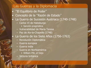 Las Guerras y la Diplomacia
• “El Equilibrio de Poder”
• Concepto de la “Razón de Estado”
• La Guerra de Sucesión Austriaca (1740-1748)
– Carlos VI de Habsburgo
• Sanción pragmática
– Vulnerabilidad de María Teresa
– Paz de Aix-la-Chapelle (1748)
• La Guerra de los Siete Años (1756-1763)
– Revolución Diplomática
– Guerra europea
– Guerra india
– Guerra en Norteamérica
• William Pitt, el Viejo
– Victoria británica
 