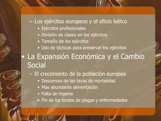 – Los ejércitos europeos y el oficio bélico
• Ejércitos profesionales
• División de clases en los ejércitos
• Tamaño de los ejércitos
• Uso de tácticas para preservar los ejércitos
• La Expansión Económica y el Cambio
Social
– El crecimiento de la población europea
• Descensos de las tazas de mortalidad
• Mas abundante alimentación
• Falta de higiene
• Fin de los brotes de plagas y enfermedades
 