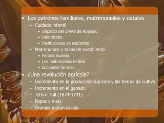 • Los patrones familiares, matrimoniales y natales
– Cuidado infantil
• Impacto del Emilio de Rosseau
• Infanticidio
• Instituciones de expósitos
– Matrimonios y tasas de nacimiento
• Familia nuclear
• Los matrimonios tardíos
• Economía familiar
• ¿Una revolución agrícola?
– Incremento en la producción agrícola y las tierras de cultivo
– Incremento en el ganado
– Jethro Tull (1674-1741)
– Papas y maíz
– Granjas a gran escala
 