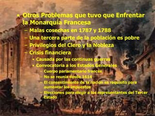 • Otros Problemas que tuvo que Enfrentar
la Monarquía Francesa
– Malas cosechas en 1787 y 1788
– Una tercera parte de la población es pobre
– Privilegios del Clero y la Nobleza
– Crisis financiera
• Causada por las continuas guerras
• Convocatoria a los Estados Generales
– Cuerpo parlamentario francés
– No se reunía desde 1614
– El consentimiento de la nación es requisito para
aumentar los impuestos
– Elecciones para elegir a los representantes del Tercer
Estado
 