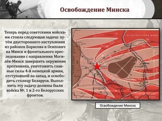 Освобождение Минска
Теперь перед советскими войска-
ми стояла следующая задача: пу-
тём двустороннего наступления
из районов Борисова и Осипович
на Минск и фронтального прес-
ледования с направления Моги-
лёв-Минск завершить окружение
противника, уничтожить глав-
ные силы 4-й немецкой армии,
отступавшей на запад, и освобо-
дить столицу Беларуси. Выпол-
нить эту задачу должны были
войска №. 1 и 2-го Белорусских
фронтов.
Освобождение Минска
 