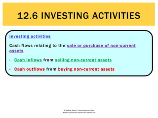 © Michael Allison, Trinity Grammar School.
Author’s permission required for external use
12.6 INVESTING ACTIVITIES
Investing activities
Cash flows relating to the sale or purchase of non-current
assets
• Cash inflows from selling non-current assets
• Cash outflows from buying non-current assets
 