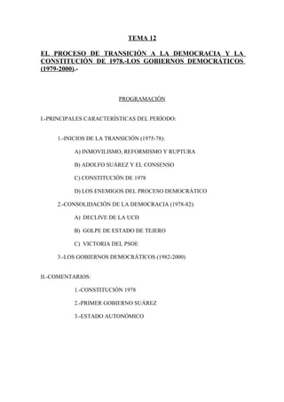 TEMA 12
EL PROCESO DE TRANSICIÓN A LA DEMOCRACIA Y LA
CONSTITUCIÓN DE 1978.-LOS GOBIERNOS DEMOCRÁTICOS
(1979-2000).-
PROGRAMACIÓN
I.-PRINCIPALES CARACTERÍSTICAS DEL PERÍODO:
1.-INICIOS DE LA TRANSICIÓN (1975-78):
A) INMOVILISMO, REFORMISMO Y RUPTURA
B) ADOLFO SUÁREZ Y EL CONSENSO
C) CONSTITUCIÓN DE 1978
D) LOS ENEMIGOS DEL PROCESO DEMOCRÁTICO
2.-CONSOLIDACIÓN DE LA DEMOCRACIA (1978-82):
A) DECLIVE DE LA UCD
B) GOLPE DE ESTADO DE TEJERO
C) VICTORIA DEL PSOE
3.-LOS GOBIERNOS DEMOCRÁTICOS (1982-2000)
II.-COMENTARIOS:
1.-CONSTITUCIÓN 1978
2.-PRIMER GOBIERNO SUÁREZ
3.-ESTADO AUTONÓMICO
 