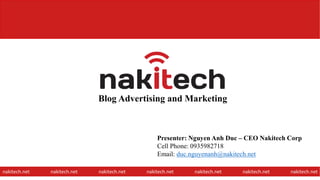 Blog Advertising and Marketing
nakitech.net nakitech.net nakitech.net nakitech.net nakitech.net nakitech.net nakitech.net
Presenter: Nguyen Anh Duc – CEO Nakitech Corp
Cell Phone: 0935982718
Email: duc.nguyenanh@nakitech.net
1
 