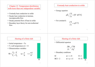 Ch t 12 T t di t ib tiChapter 12. Temperature distribution
with more than one independent variablep
U t d h t d ti i lid• Unsteady heat conduction in solids
• Steady heat conduction in laminar,y ,
incompressible flow
• Steady potential flow of heat in solids• Steady potential flow of heat in solids
• Boundary layer theory for non-isothermal
flow
1
Unsteady heat conduction in solidsUnsteady heat conduction in solids
• Energy equation
T
 Tk
t
T
Cˆ p 



• For constant k
t
• For constant k
T
T 2



t
2
Heating of a finite slabHeating of a finite slab
I i i l T• Initial temperature = To
• T1 wall temperature at t = 01 p
• Dimensionless variables
1 tyTT 


 2
01 bbTT



2b
3
Heating of a finite slabHeating of a finite slab
• Differential equationq
2

2





• Boundary conditions

10atIC 
2b
01at21BC 
4
 