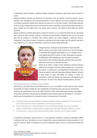21 de Janeiro, 2013
Autor: Teresa Batista | tbbatista
Artigo escrito para a Revista Complexo Magazine | Saúde: Bem-estar e Nutrição
Website pessoal: http://tbbatista.pt
a hipertensão arterial, diabetes, colesterol elevado, problemas cardíacos e até mesmo diversos tipos de
cancro.
Estudos científicos revelam que alimentos com elevados níveis de calorias e ricos em gordura, açúcar
refinado e sal, reconfiguram as hormonas presentes no nosso organismo de modo a desejarmos este tipo
de comida e querermos sempre mais, fazendo com que a fast food se torne viciante – isto contribui para que
se torne viciado neste tipo de comida e a consuma de modo incontrolado, mesmo tendo noção dos prejuízos
para a saúde que daí podem advir, pois quanto mais consome, mais difícil se torna optar por comida
saudável.
Apesar de alterar os hábitos alimentares e deixar de consumir fast food frequentemente não ser uma tarefa
fácil, é possível. Para começar, pode-se ir reduzindo sucessivamente a frequência com que se consome
este tipo de comida e ir comendo mais comida caseira com muitos vegetais e alimentos frescos.
Lentamente, o seu gosto mudará e o organismo responderá com nova energia. Isto não significa que tenha
que erradicar a fast food da sua alimentação, apenas que não fica dependente dela.
Morgan Spurlock, realizador do documentário “Super Size Me”,
decidiu colocar o seu próprio corpo à prova com o intuito de avaliar
a veracidade das questões associadas à fast food. Morgan iniciou
uma viagem pelos EUA, durante um mês, alimentando-se apenas
no McDonald’s (três refeições por dia). Só poderia consumir o
menu grande caso lhe fosse oferecido e também teria que comer,
pelo menos uma vez, de cada item do menu.
Antes de se iniciar a viagem, foram realizados inúmeros exames
médicos que revelaram que tudo estava perfeito com a sua saúde.
No entanto, à medida que a sua experiência foi decorrendo, o seu
estado de saúde foi sofrendo alterações drásticas. Morgan começou
a sentir dores no peito, dificuldade em respirar, a entrar em
depressão, a sofrer de insónias, com tremores e o seu fígado deixou
de funcionar. A juntar a isto, Morgan Spurlock ganhou 12 quilos.
O que se passou para que a comida provocasse este efeito?
Acontece que, para além de ser conveniente para nós, a fast food também o é para quem a produz, devido
à produção em massa e barata dos seus ingredientes. O problema é que, para nos ser conveniente,
acaba por ser sacrificada a nível do seu valor nutricional, sendo ainda adicionadas grandes quantidades
de açúcares, gorduras e sal para que as sensações proporcionadas sejam as desejadas. É, no entanto,
sabido que tais ingredientes em excesso provocam consequências. Por exemplo:
 As gorduras usadas neste tipo de produtos, as chamadas gorduras saturadas, aumentam os níveis de colesterol,
provocando coágulos nas artérias e aumentando o risco de doenças coronárias;
 O excesso de açúcares na “comida de plástico” é motivo de grande preocupação, não só pelo reconhecido
impacto na saúde dentária, mas também pela sua ligação direta à obesidade, às doenças cardíacas e ao cancro;
 O sal em excesso é responsável pelo aumento da tensão arterial e aumenta o risco de ataques cardíacos.
A experiência de Morgan Spurlock levou-o a uma exposição constante a grandes quantidades destas
comidas de alto risco, não sendo, por isso, de estranhar os graves problemas de saúde originados. É, no
entanto, motivo de alerta a consciência de que tais problemas podem ocorrer num período de tempo tão
curto
 