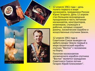 • 12 апреля 1961 года – день
полета первого в мире
космонавта, гражданина России
Юрия Гагарина. День 12 апреля
стал большим всенародным
праздником в честь летчиков-
космонавтов, конструкторов,
инженеров, служащих и
рабочих, которые создают
ракеты, космические корабли и
искусственные спутники Земли.
• 12 апреля 1961 года в
Советском Союзе выведен на
орбиту вокруг Земли первый в
мире космический корабль-
спутник "Восток" с человеком
на борту.
• Пилотом-космонавтом
космического корабля-спутника
"Восток" является гражданин
Советского Союза летчик
Гагарин Юрий Алексеевич".
 