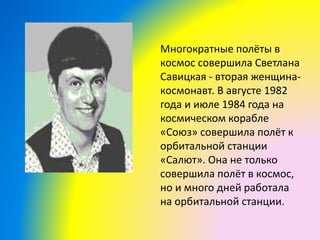 Многократные полёты в
космос совершила Светлана
Савицкая - вторая женщина-
космонавт. В августе 1982
года и июле 1984 года на
космическом корабле
«Союз» совершила полёт к
орбитальной станции
«Салют». Она не только
совершила полёт в космос,
но и много дней работала
на орбитальной станции.
 