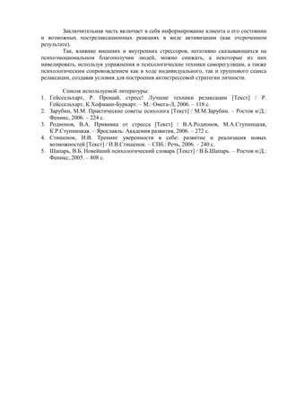 Заключительная часть включает в себя информирование клиента о его состоянии
и возможных пострелаксационных реакциях в виде активизации (как отсроченном
результате).
Так, влияние внешних и внутренних стрессоров, негативно сказывающихся на
психоэмоциональном благополучии людей, можно снижать, а некоторые из них
нивелировать, используя упражнения и психологические техники саморегуляции, а также
психологическим сопровождением как в ходе индивидуального, так и группового сеанса
релаксации, создавая условия для построения антистрессовой стратегии личности.
Список используемой литературы:
1. Гейссельхарт, Р. Прощай, стресс! Лучшие техники релаксации [Текст] / Р.
Гейссельхарт, К.Хофманн-Буркарт. – М.: Омега-Л, 2006. – 118 с.
2. Зарубин, М.М. Практические советы психолога [Текст] / М.М.Зарубин. – Ростов н/Д.:
Феникс, 2006. – 224 с.
3. Родионов, В.А. Прививка от стресса [Текст] / В.А.Родионов, М.А.Ступницкая,
К.Р.Ступницкая. – Ярославль: Академия развития, 2006. – 272 с.
4. Стишенок, И.В. Тренинг уверенности в себе: развитие и реализация новых
возможностей [Текст] / И.В.Стишенок. – СПб.: Речь, 2006. – 240 с.
5. Шапарь, В.Б. Новейший психологический словарь [Текст] / В.Б.Шапарь. – Ростов н/Д.:
Феникс, 2005. – 808 с.
Copyright ОАО «ЦКБ «БИБКОМ» & ООО «Aгентство Kнига-Cервис»
 
