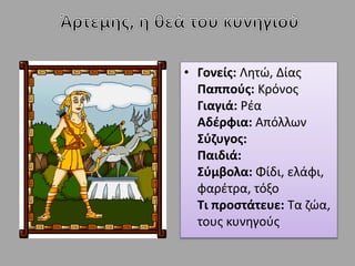 • Γονείς: Λητώ, Δίας
Παππούς: Κρόνος
Γιαγιά: Ρέα
Αδέρφια: Απόλλων
Σύζυγος:
Παιδιά:
Σύμβολα: Φίδι, ελάφι,
φαρέτρα, τόξο
Τι προστάτευε: Τα ζώα,
τους κυνηγούς
 