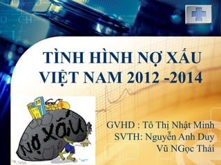 LOGO
TÌNH HÌNH NỢ XẤU
VIỆT NAM 2012 -2014
GVHD : Tô Thị Nhật Minh
SVTH: Nguyễn Anh Duy
Vũ NGọc Thái
 