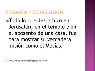 Todo lo que Jesús hizo en
Jerusalén, en el templo y en
el aposento de una casa, fue
para mostrar su verdadera
misión como el Mesías.
 Solicítelo a: antoniolopezg@hotmail.com
 
