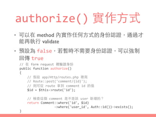 authorize() 實作⽅方式
• 可以在 method 內實作任何⽅方式的⾝身份認證，通過才
能再執⾏行 validate
• 預設為 false，若暫時不需要⾝身份認證，可以強制
回傳 true
//	
  在	
  form	
  request	
  裡驗證⾝身份	
  
public	
  function	
  authorize()	
  
{	
  
	
  	
  	
  	
  //	
  假設	
  app/Http/routes.php	
  裡寫	
  
	
  	
  	
  	
  //	
  Route::post('comment/{id}');	
  
	
  	
  	
  	
  //	
  則可從	
  route	
  拿到	
  comment	
  id	
  的值	
  
	
  	
  	
  	
  $id	
  =	
  $this-­‐>route('id');	
  
	
  	
  	
  	
  //	
  檢查這個	
  comment	
  是不是該	
  user	
  新增的？	
  
	
  	
  	
  	
  return	
  Comment::where('id',	
  $id)	
  
	
  	
  	
  	
  	
  	
  	
  	
  	
  	
  	
  	
  	
  	
  	
  	
  	
  	
  -­‐>where('user_id',	
  Auth::id())-­‐>exists();	
  
}
 
