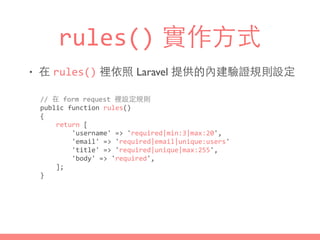 rules() 實作⽅方式
• 在 rules() 裡依照 Laravel 提供的內建驗證規則設定
//	
  在	
  form	
  request	
  裡設定規則	
  
public	
  function	
  rules()	
  
{	
  
	
  	
  	
  	
  return	
  [	
  
	
  	
  	
  	
  	
  	
  	
  	
  'username'	
  =>	
  'required|min:3|max:20',	
  
	
  	
  	
  	
  	
  	
  	
  	
  'email'	
  =>	
  'required|email|unique:users'	
  
	
  	
  	
  	
  	
  	
  	
  	
  'title'	
  =>	
  'required|unique|max:255',	
  
	
  	
  	
  	
  	
  	
  	
  	
  'body'	
  =>	
  'required',	
  
	
  	
  	
  	
  ];	
  
}
 